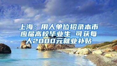 上海：用人单位招录本市应届高校毕业生 可获每人2000元就业补贴