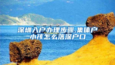 深圳入户办理步骤,集体户小孩怎么落深户口