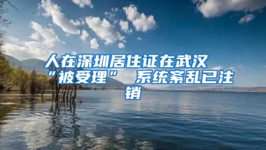 人在深圳居住证在武汉“被受理” 系统紊乱已注销