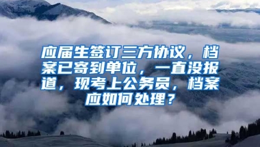应届生签订三方协议，档案已寄到单位，一直没报道，现考上公务员，档案应如何处理？