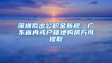 深圳拟出公积金新规：广东省内或户籍地购房方可提取
