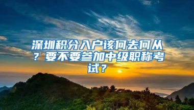 深圳积分入户该何去何从？要不要参加中级职称考试？