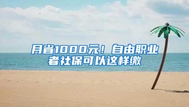 月省1000元！自由职业者社保可以这样缴