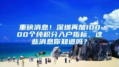 重磅消息！深圳再加10000个纯积分入户指标，这些消息你知道吗？