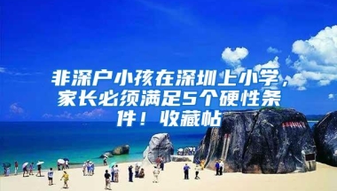 非深户小孩在深圳上小学，家长必须满足5个硬性条件！收藏帖