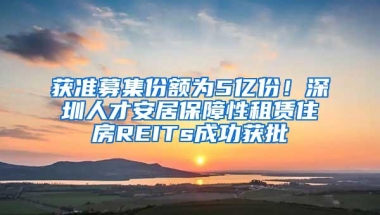 获准募集份额为5亿份！深圳人才安居保障性租赁住房REITs成功获批