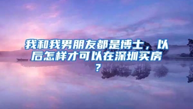 我和我男朋友都是博士，以后怎样才可以在深圳买房？