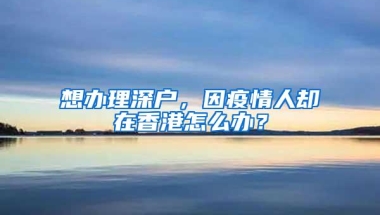 想办理深户，因疫情人却在香港怎么办？