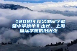 《2021年度出国留学最强中学榜单》出炉，上海国际学校依旧很强