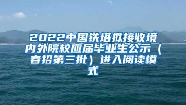 2022中国铁塔拟接收境内外院校应届毕业生公示（春招第三批）进入阅读模式