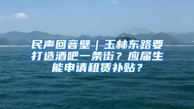 民声回音壁｜玉林东路要打造酒吧一条街？应届生能申请租赁补贴？