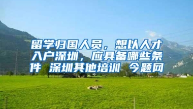 留学归国人员，想以人才入户深圳，应具备哪些条件 深圳其他培训 今题网
