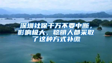 深圳社保千万不要中断，影响极大，聪明人都采取了这种方式补缴