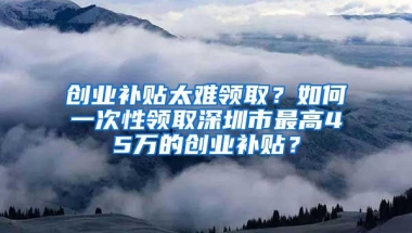 创业补贴太难领取？如何一次性领取深圳市最高45万的创业补贴？