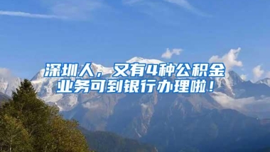 深圳人，又有4种公积金业务可到银行办理啦！