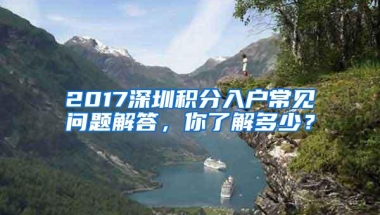 2017深圳积分入户常见问题解答，你了解多少？