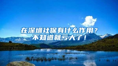 在深圳社保有什么作用？不知道就亏大了！