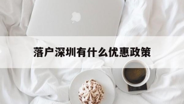 落户深圳有什么优惠政策(博士落户深圳有什么优惠政策)