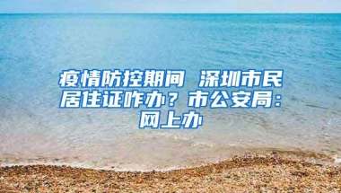 疫情防控期间 深圳市民居住证咋办？市公安局：网上办