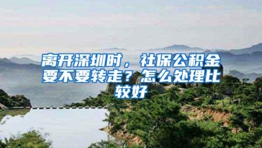 离开深圳时，社保公积金要不要转走？怎么处理比较好