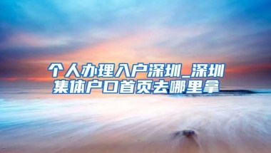 个人办理入户深圳_深圳集体户口首页去哪里拿