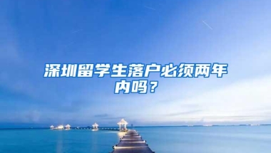 深圳留学生落户必须两年内吗？