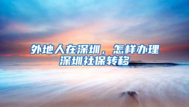 外地人在深圳，怎样办理深圳社保转移