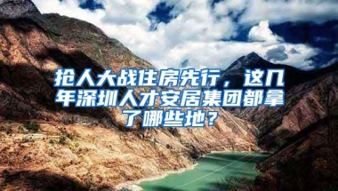 抢人大战住房先行，这几年深圳人才安居集团都拿了哪些地？