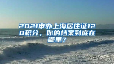 2021申办上海居住证120积分，你的档案到底在哪里？