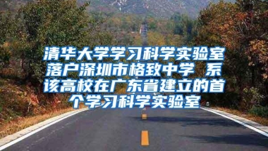 清华大学学习科学实验室落户深圳市格致中学 系该高校在广东省建立的首个学习科学实验室