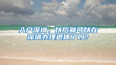 入户深圳，以后就可以在深圳办理退休了吗？