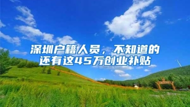 深圳户籍人员，不知道的还有这45万创业补贴