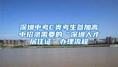 深圳中考C类考生参加高中招录需要的“深圳人才居住证”办理流程