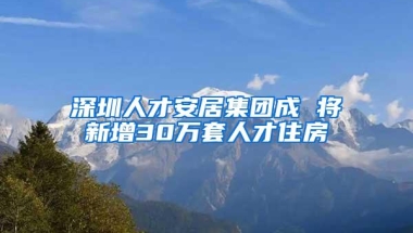 深圳人才安居集团成 将新增30万套人才住房