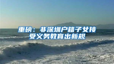 重磅：非深圳户籍子女接受义务教育出新规