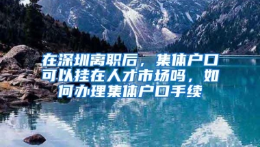 在深圳离职后，集体户口可以挂在人才市场吗，如何办理集体户口手续