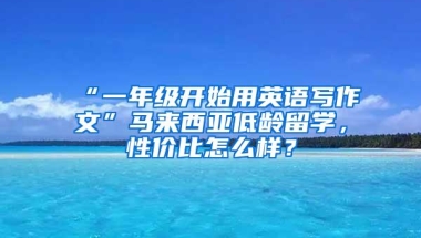 “一年级开始用英语写作文”马来西亚低龄留学，性价比怎么样？