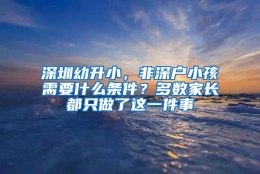深圳幼升小，非深户小孩需要什么条件？多数家长都只做了这一件事