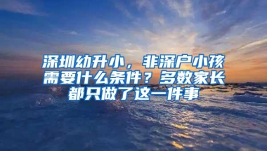 深圳幼升小，非深户小孩需要什么条件？多数家长都只做了这一件事