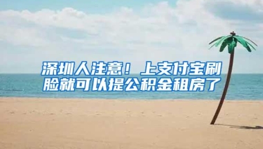 深圳人注意！上支付宝刷脸就可以提公积金租房了