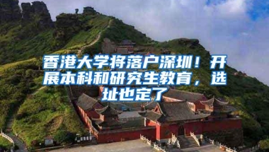 香港大学将落户深圳！开展本科和研究生教育，选址也定了