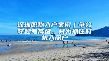 深圳职称入户案例｜争分夺秒考高级，只为抓住时机入深户
