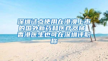 深圳试点使用在港澳上市的国外新药和医疗器械 香港医生也可在深圳评职称