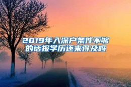 2019年入深户条件不够的话报学历还来得及吗
