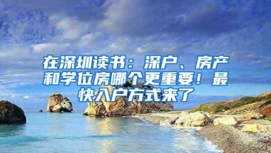 在深圳读书：深户、房产和学位房哪个更重要！最快入户方式来了
