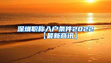 深圳职称入户条件2022【最新商讯】