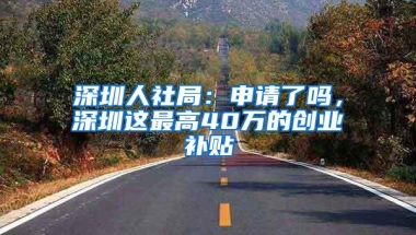 深圳人社局：申请了吗，深圳这最高40万的创业补贴