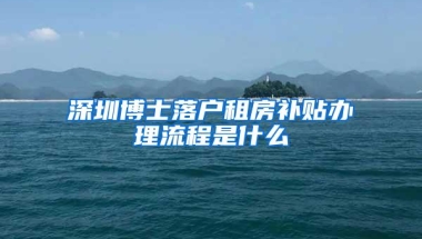 深圳博士落户租房补贴办理流程是什么