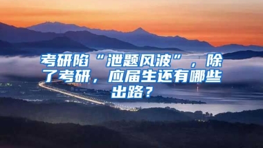 考研陷“泄题风波”，除了考研，应届生还有哪些出路？