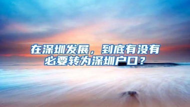 在深圳发展，到底有没有必要转为深圳户口？